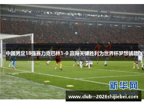 中国男足18强赛力克巴林1-0 赢得关键胜利为世界杯梦想铺路