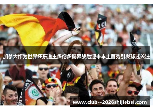 加拿大作为世界杯东道主多伦多揭幕战后迎来本土首秀引发球迷关注