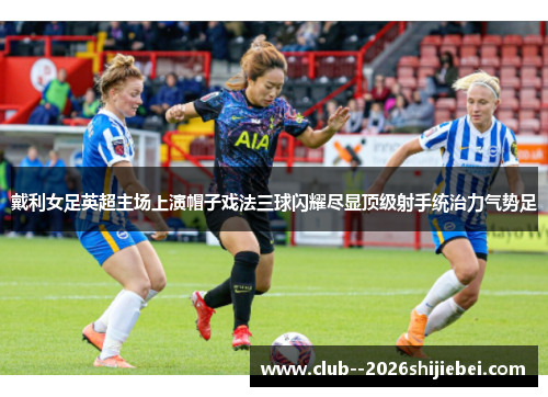 戴利女足英超主场上演帽子戏法三球闪耀尽显顶级射手统治力气势足